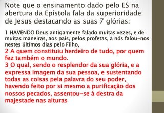 Note que o ensinamento dado pelo ES na
abertura da Epístola fala da superioridade
de Jesus destacando as suas 7 glórias:
1 HAVENDO Deus antigamente falado muitas vezes, e de
muitas maneiras, aos pais, pelos profetas, a nós falou-nos
nestes últimos dias pelo Filho,
2 A quem constituiu herdeiro de tudo, por quem
fez também o mundo.
3 O qual, sendo o resplendor da sua glória, e a
expressa imagem da sua pessoa, e sustentando
todas as coisas pela palavra do seu poder,
havendo feito por si mesmo a purificação dos
nossos pecados, assentou-se à destra da
majestade nas alturas
 