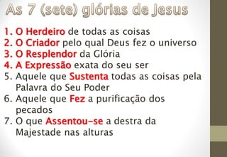 1. O Herdeiro de todas as coisas
2. O Criador pelo qual Deus fez o universo
3. O Resplendor da Glória
4. A Expressão exata do seu ser
5. Aquele que Sustenta todas as coisas pela
Palavra do Seu Poder
6. Aquele que Fez a purificação dos
pecados
7. O que Assentou-se a destra da
Majestade nas alturas
 