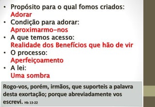 • Propósito para o qual fomos criados:
Adorar
• Condição para adorar:
Aproximarmo-nos
• A que temos acesso:
Realidade dos Benefícios que hão de vir
• O processo:
Aperfeiçoamento
• A lei:
Uma sombra
Rogo-vos, porém, irmãos, que suporteis a palavra
desta exortação; porque abreviadamente vos
escrevi. Hb 13-22
 