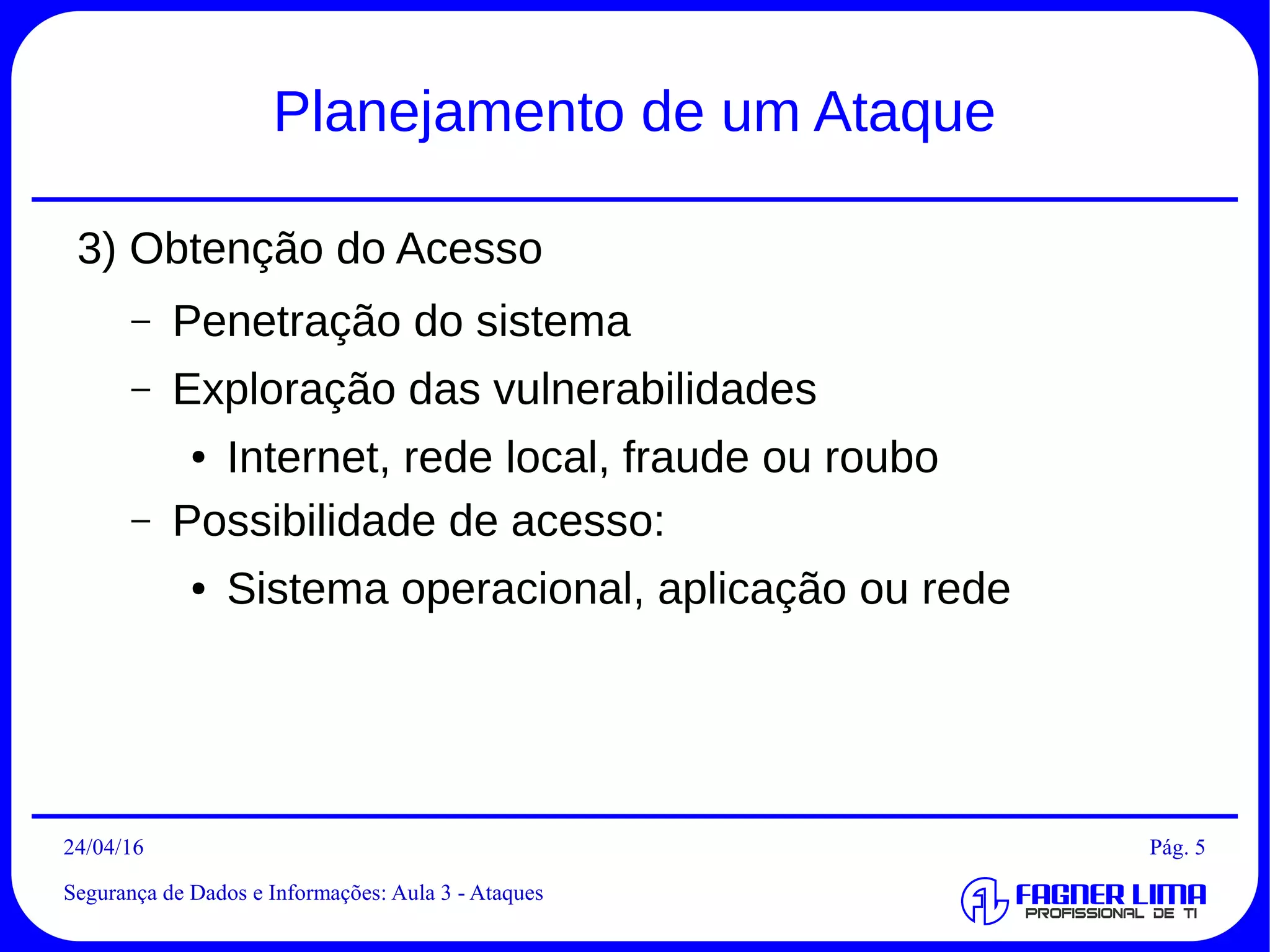 29/04/2016
Segurança de Dados e Informações: Aula 3 - Ataques
Pág. 5
Planejamento de um Ataque
3) Obtenção do Acesso
– Penetração do sistema
– Exploração das vulnerabilidades
● Internet, rede local, fraude ou roubo
– Possibilidade de acesso:
● Sistema operacional, aplicação ou rede
 