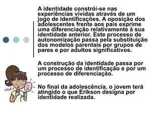 A identidade constrói-se nas experiências vividas através de um jogo de identificações. A oposição dos adolescentes frente aos pais exprime uma diferenciação relativamente à sua identidade anterior. Este processo de autonomização passa pela substituição dos modelos parentais por grupos de pares e por adultos significativos. A construção da identidade passa por um processo de identificação e por um processo de diferenciação. No final da adolescência, o jovem terá atingido o que Erikson designa por identidade realizada. 