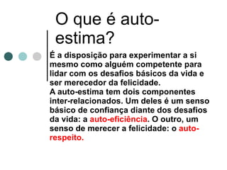 O que é auto-estima? É a disposição para experimentar a si mesmo como alguém competente para lidar com os desafios básicos da vida e ser merecedor da felicidade.  A auto-estima tem dois componentes inter-relacionados. Um deles é um senso básico de confiança diante dos desafios da vida: a  auto-eficiência . O outro, um senso de merecer a felicidade: o  auto-respeito.   