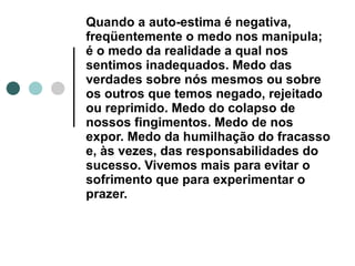 Quando a auto-estima é negativa, freqüentemente o medo nos manipula; é o medo da realidade a qual nos sentimos inadequados. Medo das verdades sobre nós mesmos ou sobre os outros que temos negado, rejeitado ou reprimido. Medo do colapso de nossos fingimentos. Medo de nos expor. Medo da humilhação do fracasso e, às vezes, das responsabilidades do sucesso. Vivemos mais para evitar o sofrimento que para experimentar o prazer.   