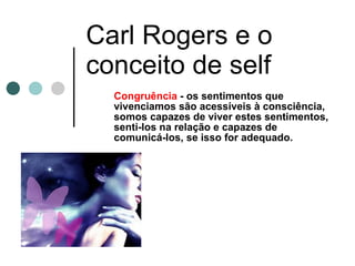 Carl Rogers e o conceito de self Congruência  - os sentimentos que vivenciamos são acessíveis à consciência, somos capazes de viver estes sentimentos, senti-los na relação e capazes de comunicá-los, se isso for adequado.  