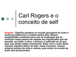 Carl Rogers e o conceito de self Empatia  - Significa penetrar no mundo perceptual do outro e sentir-se totalmente à vontade dentro dele. Requer sensibilidade constante para com as mudanças que se verificam nesta pessoa em relação aos significados que ela percebe, ao medo, à raiva, à ternura, à confusão ou ao que quer que ele/ela esteja vivenciando. Estar com o outro desta maneira significa deixar de lado, neste momento, nossos próprios pontos de vista e valores, para entrar no mundo do outro sem preconceitos. 