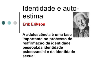 Identidade e auto-estima Erik Erikson A adolescência é uma fase importante no processo de reafirmação da identidade pessoal,da identidade psicossocial e da identidade sexual. 