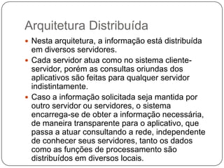 Arquitetura Distribuída
 Nesta arquitetura, a informação está distribuída
em diversos servidores.
 Cada servidor atua como no sistema cliente-
servidor, porém as consultas oriundas dos
aplicativos são feitas para qualquer servidor
indistintamente.
 Caso a informação solicitada seja mantida por
outro servidor ou servidores, o sistema
encarrega-se de obter a informação necessária,
de maneira transparente para o aplicativo, que
passa a atuar consultando a rede, independente
de conhecer seus servidores, tanto os dados
como as funções de processamento são
distribuídos em diversos locais.
 