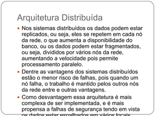 Arquitetura Distribuída
 Nos sistemas distribuídos os dados podem estar
replicados, ou seja, eles se repetem em cada nó
da rede, o que aumenta a disponibilidade do
banco, ou os dados podem estar fragmentados,
ou seja, divididos por vários nós da rede,
aumentando a velocidade pois permite
processamento paralelo.
 Dentre as vantagens dos sistemas distribuídos
estão o menor risco de falhas, pois quando um
nó falha, o trabalho é mantido pelos outros nós
da rede entre e outras vantagens.
 Como desvantagem essa arquitetura é mais
complexa de ser implementada, e é mais
propensa a falhas de segurança tendo em vista
 