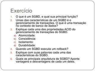 Exercício
1. O que é um SGBD, e qual sua principal função?
2. Umas das características de um SGBD é o
gerenciamento de transações. O que é uma transação
no contexto de banco de dados?
3. Explique cada uma das propriedades ACID do
gerenciamento de transações do SGBD.
a) Atomicidade:
b) Consistência:
c) Isolamento:
d) Durabilidade:
4. Quando um SGBD executa um rollback?
5. Explique com suas palavras cada uma das
características do SGBD.
6. Quais as principais arquitetura de SGBD? Aponte
vantagens e desvantagens de cada um deles.
 