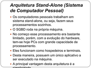 Arquitetura Stand-Alone (Sistema
de Computador Pessoal)
 Os computadores pessoais trabalham em
sistema stand-alone, ou seja, fazem seus
processamentos sozinhos.
 O SGBD roda na própria máquina.
 No começo esse processamento era bastante
limitado, porém, com a evolução do hardware,
tem-se hoje PCs com grande capacidade de
processamento.
 Eles funcionam como hospedeiros e terminais.
 Desta maneira, possuem um único aplicativo a
ser executado na máquina.
 A principal vantagem desta arquitetura é a
 