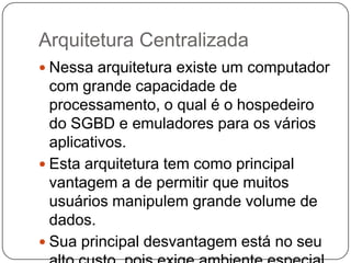Arquitetura Centralizada
 Nessa arquitetura existe um computador
com grande capacidade de
processamento, o qual é o hospedeiro
do SGBD e emuladores para os vários
aplicativos.
 Esta arquitetura tem como principal
vantagem a de permitir que muitos
usuários manipulem grande volume de
dados.
 Sua principal desvantagem está no seu
 