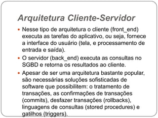 Arquitetura Cliente-Servidor
 Nesse tipo de arquitetura o cliente (front_end)
executa as tarefas do aplicativo, ou seja, fornece
a interface do usuário (tela, e processamento de
entrada e saída).
 O servidor (back_end) executa as consultas no
SGBD e retorna os resultados ao cliente.
 Apesar de ser uma arquitetura bastante popular,
são necessárias soluções sofisticadas de
software que possibilitem: o tratamento de
transações, as confirmações de transações
(commits), desfazer transações (rollbacks),
linguagens de consultas (stored procedures) e
gatilhos (triggers).
 