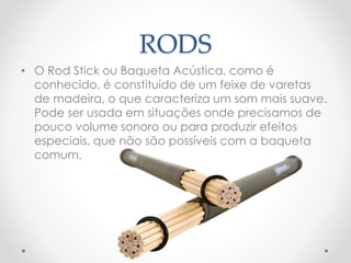 RODS
• O Rod Stick ou Baqueta Acústica, como é
conhecido, é constituído de um feixe de varetas
de madeira, o que caracteriza um som mais suave.
Pode ser usada em situações onde precisamos de
pouco volume sonoro ou para produzir efeitos
especiais, que não são possíveis com a baqueta
comum.
 