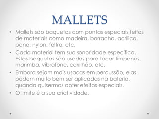 MALLETS
• Mallets são baquetas com pontas especiais feitas
de materiais como madeira, borracha, acrílico,
pano, nylon, feltro, etc.
• Cada material tem sua sonoridade específica.
Estas baquetas são usadas para tocar tímpanos,
marimba, vibrafone, carrilhão, etc.
• Embora sejam mais usadas em percussão, elas
podem muito bem ser aplicadas na bateria,
quando quisermos obter efeitos especiais.
• O limite é a sua criatividade.
 