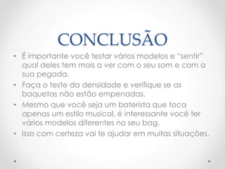 CONCLUSÃO
• É importante você testar vários modelos e “sentir”
qual deles tem mais a ver com o seu som e com a
sua pegada.
• Faça o teste da densidade e verifique se as
baquetas não estão empenadas.
• Mesmo que você seja um baterista que toca
apenas um estilo musical, é interessante você ter
vários modelos diferentes no seu bag.
• Isso com certeza vai te ajudar em muitas situações.
 