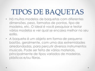 TIPOS DE BAQUETAS
• Há muitos modelos de baquetas com diferentes
dimensões, peso, formatos de pontas, tipo de
madeira, etc. O ideal é você pesquisar e testar
vários modelos e ver qual se encaixa melhor no seu
estilo.
• A baqueta é um objeto em forma de pequeno
bastão, geralmente, com uma das extremidades
arredondadas, para percutir diversos instrumentos
musicais. Pode ser feita de vários materiais,
principalmente de tipos variados de madeiras,
plásticos e/ou fibras.
 