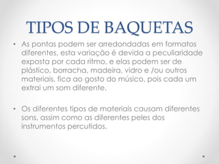 TIPOS DE BAQUETAS
• As pontas podem ser arredondadas em formatos
diferentes, esta variação é devida a peculiaridade
exposta por cada ritmo, e elas podem ser de
plástico, borracha, madeira, vidro e /ou outros
materiais, fica ao gosto do músico, pois cada um
extrai um som diferente.
• Os diferentes tipos de materiais causam diferentes
sons, assim como as diferentes peles dos
instrumentos percutidos.
 