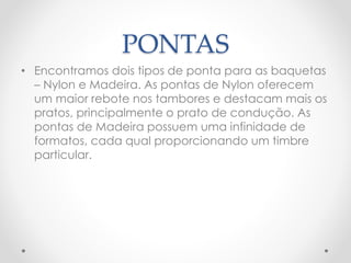 PONTAS
• Encontramos dois tipos de ponta para as baquetas
– Nylon e Madeira. As pontas de Nylon oferecem
um maior rebote nos tambores e destacam mais os
pratos, principalmente o prato de condução. As
pontas de Madeira possuem uma infinidade de
formatos, cada qual proporcionando um timbre
particular.
 