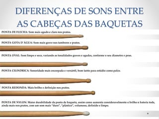 DIFERENÇAS DE SONS ENTRE
AS CABEÇAS DAS BAQUETAS
PONTA DE FLECHA: Som mais agudo e claro nos pratos.
PONTA GOTA D´ÁGUA: Som mais grave nos tambores e pratos.
PONTA OVAL: Som limpo e seco, variando as tonalidades graves e agudas, conforme o seu diametro e peso.
PONTA CILINDRICA: Sonoridade mais encorpada e versártil, bom tanto para estúdio como palco.
PONTA REDONDA: Mais brilho e definição nos pratos.
PONTA DE NYLON: Maior durabilidade da ponta da baqueta, assim como aumenta consideravelmente o brilho n bateria toda,
ainda mais nos pratos, com um som mais “duro”, “plástico”, volumoso, definido e limpo.
 