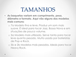 TAMANHOS
• As baquetas variam em comprimento, peso,
diâmetro e formato. Aqui vão alguns dos modelos
mais comuns:
o 7a Modelo fino e leve. Produz um som mais
suave. É ideal para tocar Jazz, Bossa Nova e em
situações de pouco volume.
o 5a Modelo mais utilizado. Serve tanto para tocar
leve quanto pesado. Muito usado por bateristas
de Pop e Rock.
o 5b e 2b Modelos mais pesados. Ideais para tocar
Heavy Rock.
 