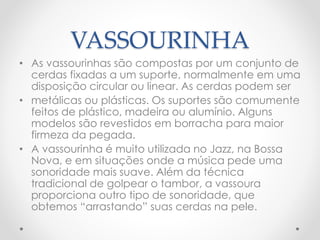 VASSOURINHA
• As vassourinhas são compostas por um conjunto de
cerdas fixadas a um suporte, normalmente em uma
disposição circular ou linear. As cerdas podem ser
• metálicas ou plásticas. Os suportes são comumente
feitos de plástico, madeira ou alumínio. Alguns
modelos são revestidos em borracha para maior
firmeza da pegada.
• A vassourinha é muito utilizada no Jazz, na Bossa
Nova, e em situações onde a música pede uma
sonoridade mais suave. Além da técnica
tradicional de golpear o tambor, a vassoura
proporciona outro tipo de sonoridade, que
obtemos “arrastando” suas cerdas na pele.
 
