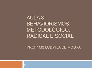 AULA 3 - 
BEHAVIORISMOS: 
METODOLÓGICO, 
RADICAL E SOCIAL 
PROFª MS LUDMILA DE MOURA 
2014 
 