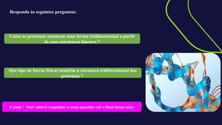 Responda às seguintes perguntas:
Como as proteínas assumem uma forma tridimensional a partir
de suas estruturas lineares ?
Que tipo de forças físicas mantêm a estrutura tridimensional das
proteínas ?
Calma ! Você saberá responder a essas questões até o final dessa aula.
 
