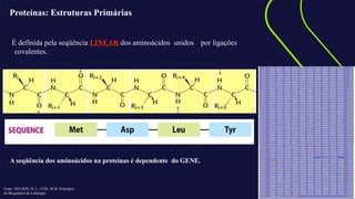 AQUI ENTRA A CHAMADA
EM DESTAQUE
Proteínas: Estruturas Primárias
É definida pela seqüência LINEAR dos aminoácidos unidos por ligações
covalentes.
A seqüência dos aminoácidos na proteínas é dependente do GENE.
Fonte: NELSON, D. L.; COX, M.M. Princípios
de Bioquímica de Lehninger
 