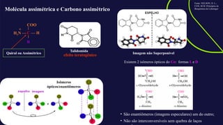 Molécula assimétrica e Carbono assimétrico
H3N —
COO
C — H
R
+
Quiral ou Assimétrico
Talidomida
Isômeros
ópticos/enantiômeros
Imagem não Superponível
Existem 2 isômeros ópticos do Cα: formas L e D
• São enantiômeros (imagens especulares) um do outro;
• Não são interconversíveis sem quebra de laços
Fonte: NELSON, D. L.;
COX, M.M. Princípios de
Bioquímica de Lehninger
efeito teratogênico
 
