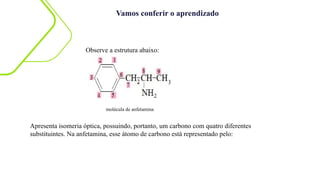 Vamos conferir o aprendizado
molécula de anfetamina
Observe a estrutura abaixo:
Apresenta isomeria óptica, possuindo, portanto, um carbono com quatro diferentes
substituintes. Na anfetamina, esse átomo de carbono está representado pelo:
 