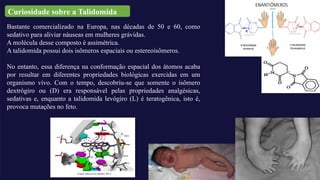 Bastante comercializado na Europa, nas décadas de 50 e 60, como
sedativo para aliviar náuseas em mulheres grávidas.
A molécula desse composto é assimétrica.
A talidomida possui dois isômeros espaciais ou estereoisômeros.
No entanto, essa diferença na conformação espacial dos átomos acaba
por resultar em diferentes propriedades biológicas exercidas em um
organismo vivo. Com o tempo, descobriu-se que somente o isômero
dextrógiro ou (D) era responsável pelas propriedades analgésicas,
sedativas e, enquanto a talidomida levógiro (L) é teratogênica, isto é,
provoca mutações no feto.
Curiosidade sobre a Talidomida
 