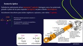 Isomeria óptica
Substâncias opticamente ativas (possuem C quirais) interagem com a luz polarizada,
girando o plano da luz para esquerda (levógiros) ou para a direita (dextrógiros).
Inicialmente descoberta para ácidos orgânicos e açúcares, com vários C quirais.
+
2. Solução de
substância opticamente
ativa causa rotação do
plano da luz polarizada
3. Plano da luz que
emerge da solução foi
desviado para a
esquerda ou para a
direita pela substância
em solução
4. Observador gira a
escala até coincidir com
a luz emergente, para
determinar o desvio
1. Um plano de
luz é
selecionado
Filtro
polarizador
Fonte de
luz
polarímetro
COO
C — H
R
H3N —
+
α
Proteínas naturais possuem somente L-
aminoácidos.
D-Aminoácidos ocorrem em peptídeos,
antibióticos, e carboidratos.
 