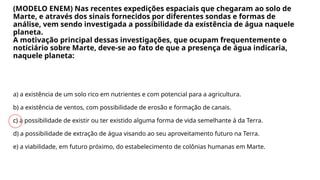 (MODELO ENEM) Nas recentes expedições espaciais que chegaram ao solo de
Marte, e através dos sinais fornecidos por diferentes sondas e formas de
análise, vem sendo investigada a possibilidade da existência de água naquele
planeta.
A motivação principal dessas investigações, que ocupam frequentemente o
noticiário sobre Marte, deve-se ao fato de que a presença de água indicaria,
naquele planeta:
a) a existência de um solo rico em nutrientes e com potencial para a agricultura.
b) a existência de ventos, com possibilidade de erosão e formação de canais.
c) a possibilidade de existir ou ter existido alguma forma de vida semelhante à da Terra.
d) a possibilidade de extração de água visando ao seu aproveitamento futuro na Terra.
e) a viabilidade, em futuro próximo, do estabelecimento de colônias humanas em Marte.
 