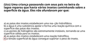 (Ucs) Uma criança passeando com seus pais na beira da
lagoa reparou que havia vários insetos caminhando sobre a
superficie da água. Eles não afundavam por que:
a) as patas dos insetos estabelecem uma rea- ção hidrofóbica.
b) a água é uma substância apolar e forma uma reação química com a
superfície das patas dos insetos.
c) as pontes de hidrogênio são extremamente instáveis, tornando-se uma
superfície sólida para os insetos.
d) as patas dos insetos estabelecem uma reação hidrofílica.
e) a tensão superficial da água consegue suportar o peso do inseto.
 