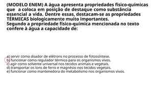 (MODELO ENEM) A água apresenta propriedades físico-químicas
que a coloca em posição de destaque como substância
essencial a vida. Dentre essas, destacam-se as propriedades
TÉRMICAS biologicamente muito importantes.
Segundo a propriedade físico-química mencionada no texto
confere à água a capacidade de:
a) servir como doador de elétrons no processo de fotossíntese.
b) funcionar como regulador térmico para os organismos vivos.
c) agir como solvente universal nos tecidos animais e vegetais.
d) transportar os íons de ferro e magnésio nos tecidos vegetais.
e) funcionar como mantenedora do metabolismo nos organismos vivos.
 