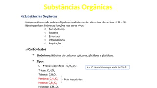 Substâncias Orgânicas
4) Substâncias Orgânicas
Possuem átomos de carbono ligados covalentemente, além dos elementos H, O e N).
Desempenham inúmeras funções nos seres vivos:
o Metabolismo
o Reserva
o Estrutural
o Informacional
o Regulação
a) Carboidratos
 Sinônimos: Hidratos de carbono, açúcares, glicídeos e glucídeos.
 Tipos:
I. Monossacarídeos (CnH2nOn)
Triose: C3H6O3
Tetrose: C4H8O4
Pentose: C5H10O5
Hexose: C6H12O6
Heptose: C H O
n = nº de carbonos que varia de 3 a 7.
Mais importantes
 