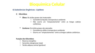 Bioquímica Celular
4) Substâncias Orgânicas - Lipídeos
I) Glicerídeos
 Óleos: Os ácidos graxos são insaturados
o Consistência líquida à temperatura ambiente
o Não ocorre um “empacotamento” entre as longas cadeias
carbônicas.
 Gorduras: Os ácidos graxos são saturados
o Consistência sólida à temperatura ambiente
o Ocorre um “empacotamento” entre as longas cadeias carbônicas.
Funções dos Glicerídeos
o Reserva energética
o Sementes oleoginosas (soja)
o Tecido adiposo animal (gordura)
 