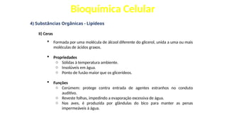 Bioquímica Celular
4) Substâncias Orgânicas - Lipídeos
II) Ceras
 Formada por uma molécula de álcool diferente do glicerol, unida a uma ou mais
moléculas de ácidos graxos.
 Propriedades
o Sólidas à temperatura ambiente.
o Insolúveis em água.
o Ponto de fusão maior que os glicerídeos.
 Funções
o Cerúmem: protege contra entrada de agentes estranhos no conduto
auditivo.
o Reveste folhas, impedindo a evaporação excessiva de água.
o Nas aves, é produzida por glândulas do bico para manter as penas
impermeáveis à água.
 