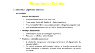 Bioquímica Celular
4) Substâncias Orgânicas - Lipídeos
III) Esteróides
 Funções do Colesterol:
o Produção da bile (emulsão de gorduras)
o Procursor da vitamina D (Calciferol) – Evita o raquitismo
o Precursor dos hormônios sexuais (testosterona, estrógeno e progesterona)
o Precursor dos hormônios das supra-renais (cortisol e adosterona)
 Obtenção do colesterol
o Sintetizado no fígado (produção pelo organismo)
o Absorvido no intestino (alimentação)
 Problemas associados ao colesterol
o O colesterol é transportado pelo sangue na forma de LDL (lipoproteína de
baixa densidade).
o Em excesso no sangue o LDL se oxida e passa a se depositar na perede dos
vasos sanguíneos, ocasionando a aterosclerose (enrijecimento da parede
dos vasos).
 