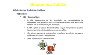 Bioquímica Celular
4) Substâncias Orgânicas - Lipídeos
III) Esteróides
 HDL – Colesterol bom
o As HDL (Lipoproteína de alta densidade) são transportadoras de
fosfolipídeos, mas podem transportar colesterol quando este, econtra-se
presente em altas concentrações no sangue.
o As HDL captam o excesso de colesterol do sangue transportando-os até o
fígado, onde serão eliminadas juntamente com a bile.
o HDL retira o excesso de colesterol do organismo, impedindo que ocorra
problemas, tais como, a aterosclerose.
o O HDL é chamado de colesterol bom.
 