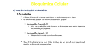 Bioquímica Celular
4) Substâncias Orgânicas - Proteínas
I) Aminoácidos
 Existem 20 aminoácidos que constituem as proteínas dos seres vivos.
 Os aminoácidos podem ser classificados em dois grupos:
o Aminoácidos Essenciais (8)
• Não são produzidos pelo homem, e devem por isso, serem ingeridos
na alimentação (vegetais).
o Aminoácidos Naturais (12)
• São produzidos pelo organismo humano
 Obs.: O tradicional arroz com feijão (mistura de um cereal com leguminosa)
contém os 8 aminoácidos essenciais.
 