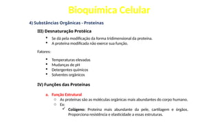 Bioquímica Celular
4) Substâncias Orgânicas - Proteínas
III) Desnaturação Protéica
 Se dá pela modificação da forma tridimensional da proteína.
 A proteína modificada não exerce sua função.
Fatores:
 Temperaturas elevadas
 Mudanças de pH
 Detergentes químicos
 Solventes orgânicos
IV) Funções das Proteínas
a. Função Estrutural
o As proteínas são as moléculas orgânicas mais abundantes do corpo humano.
o Ex:
 Colágeno: Proteína mais abundante da pele, cartilagem e órgãos.
Proporciona resistência e elasticidade a essas estruturas.
 