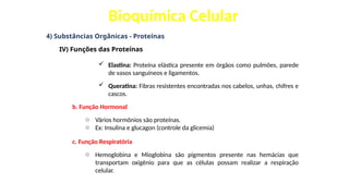 Bioquímica Celular
4) Substâncias Orgânicas - Proteínas
IV) Funções das Proteínas
 Elastina: Proteína elástica presente em órgãos como pulmões, parede
de vasos sanguíneos e ligamentos.
 Queratina: Fibras resistentes encontradas nos cabelos, unhas, chifres e
cascos.
b. Função Hormonal
o Vários hormônios são proteínas.
o Ex: Insulina e glucagon (controle da glicemia)
c. Função Respiratória
o Hemoglobina e Mioglobina são pigmentos presente nas hemácias que
transportam oxigênio para que as células possam realizar a respiração
celular.
 
