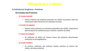 Bioquímica Celular
4) Substâncias Orgânicas - Proteínas
IV) Funções das Proteínas
d. Função Contrátil
o Actina e Miosina são proteínas presentes nas células musculares, onde são
responsáveis pelo mecanismo de contração muscular.
e. Função Carregadora
o Existem várias proteínas na membrana plasmática das células, responsáveis
pelo transporte de substâncias para o interior e exterior da célula.
f. Função Imunológica
o As moléculas de defesa do sistema imune são proteínas denominadas
anticorpos ou imunoglobulinas.
g. Função Catalítica
o As enzimas, moléculas que aceleram reações químicas no interior das
células, são todas proteínas.
 