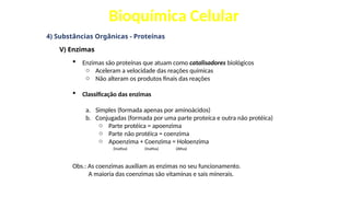 Bioquímica Celular
4) Substâncias Orgânicas - Proteínas
V) Enzimas
 Enzimas são proteínas que atuam como catalisadores biológicos
o Aceleram a velocidade das reações químicas
o Não alteram os produtos finais das reações
 Classificação das enzimas
a. Simples (formada apenas por aminoácidos)
b. Conjugadas (formada por uma parte proteíca e outra não protéica)
o Parte protéica = apoenzima
o Parte não protéica = coenzima
o Apoenzima + Coenzima = Holoenzima
(Inativa) (Inativa) (Ativa)
Obs.: As coenzimas auxiliam as enzimas no seu funcionamento.
A maioria das coenzimas são vitaminas e sais minerais.
 