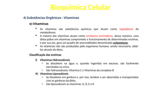Bioquímica Celular
4) Substâncias Orgânicas - Vitaminas
e) Vitaminas
 As vitaminas são substâncias químicas que atuam como reguladoras do
metabolismo.
 A maioria das vitaminas atuam como co-fatores enzimáticos, dessa maneira, uma
dieta pobre em vitaminas compromete o funcionamento de determinadas enzimas,
e por sua vez, gera um quadro de anormalidades denominado avitaminose.
 As vitaminas não são produzidas pelo organismo humano, sendo necessário, obtê-
las através da dieta.
Classificação das enzimas
I) Vitaminas Hidrossolúveis
o Se dissolvem na água e, quando ingeridas em excesso, são facilmente
excretadas na urina.
o São hidrossolúveis: Vitamina C e Vitaminas do complexo B
II) Vitaminas Lipossolúveis
o Se dissolvem em gordura e, por isso, tendem a ser absorvidas e transportadas
com as gorduras da dieta.
o São lipossolúveis as vitaminas: A, D, E e K
 