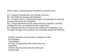 Sobre a água, marque (V) para verdadeiro ou (F) para falso:
A) ( ) A água é considerada uma solução universal.
B) ( ) As moléculas de água são dipolares.
C) ( ) A coesão entre as moléculas de água só é possível em razão da
presença de pontes de hidrogênio.
D) ( ) A água apresenta baixos valores de calor específico, evitando
variações bruscas na temperatura dos organismos.
E) ( ) Reações químicas em que ocorre união entre moléculas, com
formação de água como produto, são chamadas reações de hidrólise.
Questão 1
A) Falso. Solvente universal seria a resposta correta.
B) Verdadeiro.
C) Verdadeiro.
D) Falso. Ela apresenta altos valores de calor
específico.
E) Falso. Elas são chamadas de síntese por
desidratação.
 