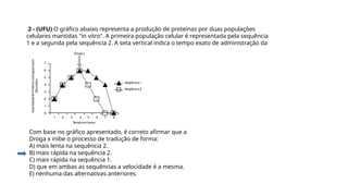 2 - (UFU) O gráfico abaixo representa a produção de proteínas por duas populações
celulares mantidas "in vitro". A primeira população celular é representada pela sequência
1 e a segunda pela sequência 2. A seta vertical indica o tempo exato de administração da
Droga x.
Com base no gráfico apresentado, é correto afirmar que a
Droga x inibe o processo de tradução de forma:
A) mais lenta na sequência 2.
B) mais rápida na sequência 2.
C) mais rápida na sequência 1.
D) que em ambas as sequências a velocidade é a mesma.
E) nenhuma das alternativas anteriores.
Questão 2
 