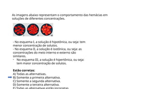 Questão 3
As imagens abaixo representam o comportamento das hemácias em
soluções de diferentes concentrações.
- No esquema I, a solução é hipotônica, ou seja: tem
menor concentração de solutos.
- No esquema II, a solução é isotônica, ou seja: as
concentrações do meio interno e externo são
similares.
- No esquema III, a solução é hipertônica, ou seja:
tem maior concentração de solutos.
Estão corretas:
A) Todas as alternativas.
B) Somente a primeira alternativa.
C) Somente a segunda alternativa.
D) Somente a terceira alternativa.
 