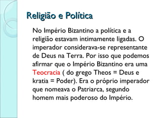 Religião e Política
 No Império Bizantino a política e a
 religião estavam intimamente ligadas. O
 imperador considerava-se representante
 de Deus na Terra. Por isso que podemos
 afirmar que o Império Bizantino era uma
 Teocracia ( do grego Theos = Deus e
 kratia = Poder). Era o próprio imperador
 que nomeava o Patriarca, segundo
 homem mais poderoso do Império.
 